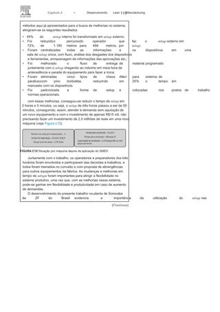114 LEAN
MANuFAcTuRINg
como a empresa trabalha em regime de 24 horas, dividido em três
turnos diários na premissa, planejava-se trabalhar, em cada máquina,
com uma peça por turno, ou seja, todo começo de turno começaria
com um setup e produziria o montante necessário daquele item no
turno. No desenvolvimento dos produtos, o tempo
era suficiente, mas,ao aumentar a demanda de 250 para
379 transmissões, identificou-sea necessidade de comprar mais uma máquina, ou seja, R$2,5 milhões
em investimento para atender à demanda. Então, foi questionado:
qual a capacidade das máquinas e como seria possível melhorar a
produtividade e a flexibilidade do processo?
cada máquina pode produzir em média 60 peças/hora, e o tempo
de setup para preparação da máquina, de um componente para outro,
é de 3 horas por causa da complexidade das máquinas e da espera para
suas avaliações dimensionais (veja Figura c9).
como cada turno é de 8 horas, seria possível produzir no máximo
300 peças nos três turnos por máquina. Para produzir 379 peças seria
necessário um turno de 9,31 horas, o que, evidentemente não seria
possível.
A solução foi aplicar o SMED (TRF)
para identificar as possíveismelhorias. Após uma semana de trabalho utilizando muitos dos
FIGURA C9 Situação por máquina antes da aplicação do
SMED.
 