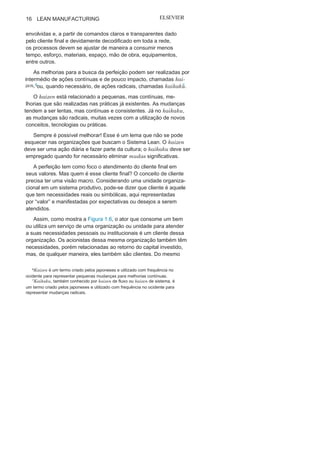 Capítulo 1 • Entendendo Lean
Manufacturing
15
eliminação de desperdícios, bem como para fornecer maior har-
monia entre todas as etapas.
A análise do todo por meio do fluxo possibilita buscar uma es-
tabilidade do processo ao identificar atividades que necessitam de
um corretivo para garantir a fluidez contínua e eficaz, eliminando,
assim, as mudas e gerando valor ao
processo.
O fluxo da cadeia de valor é ainda o grande responsável pela
definição, delimitação e gestão dos estoques em pequenos lotes
em todo o processo produtivo, dando ênfase, em primeiro lugar, a
eficácia da relação produto versus cliente em todas as etapas, e
nãosomente em estruturas, máquinas ou equipamentos.
Produção
puxadaA produção puxada é que define o início de todo o processo
produtivo no Sistema Lean: não se deve produzir sem que o cliente
do processo posterior, interno ou externo, solicite, ou seja, puxe.
Com isso, busca-se um nivelamento em toda a cadeia, gerando um
fluxo contínuo, eficaz e com pequenos lotes.
Para que isso seja sempre possível, é necessário um planejamen-
to inicial em todas as unidades do sistema produtivo, buscando um
balanceamento entre a demanda dos diversos clientes puxados
pelo cliente final com a capacidade produtiva.
Mas nem sempre é viável utilizar os conceitos da produção
puxada, porque para isso é necessário que o processo tenha uma
demanda sem grandes mudanças. Por exemplo, esse conceito não
deve ser utilizado em uma linha ou um negócio em que ocorre uma
grande flutuação na demanda, nas relações de volume e variedade
de itens.
Busca da
perfeiçãoA busca da perfeição tem por objetivo melhorar todo o pro-
cesso produtivo de maneira contínua e permanente, e as pos-
sibilidades de melhorias estão em todas as etapas e organizações
 