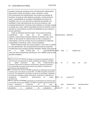 Capítulo 3 • Desenvolvendo
Lean Manufacturing
115
métodos aqui já apresentados para a busca de melhorias no sistema,
atingiram-se os seguintes resultados:
• 45% do setup interno foi
transformado em setup externo;• Foi reduzido o percurso do operador
que faz o setup externo em72%, de 1.180 metros
para 494 metros, por
setup;
• Foram centralizadas todas as informações e os
dispositivos em umasala de setup única, com fluxo, análise dos desgastes dos dispositivos
e ferramentas, armazenagem de informações das aprovações etc.;
• Foi melhorado o fluxo de
entrega de material programadojuntamente com o setup chegando ao máximo em meia hora de
antecedência e parada do equipamento para fazer a troca;
• Foram eliminadas cinco tipos de chave
Allen para sistema deparafuso com pino borboleta, reduzindo em
25% o tempo emmanuseio com os dispositivos;
• Foi padronizada a forma de setup e
colocadas nos postos de trabalhonormas operacionais.
com essas melhorias, conseguiu-se reduzir o tempo de setup em
2 horas e 5 minutos, ou seja, o setup de três horas passou a ser de 55
minutos, conseguindo, assim, atender à demanda sem aquisição de
um novo equipamento e com o investimento de apenas R$15 mil, não
precisando fazer um investimento de 2,5 milhões de reais em uma nova
máquina (veja Figura c10).
Juntamente com o trabalho, os operadores e preparadores dos três
horários foram envolvidos e participaram das decisões e trabalhos, e
todos foram treinados no conceito e com proposta de abrangências
para outros equipamentos da fábrica. As mudanças e melhorias em
tempo de setups foram importantes para atingir a flexibilidade no
sistema produtivo, uma vez que, com as melhorias nesse sistema,
pode-se ganhar em flexibilidade e produtividade em caso de aumento
de demandas.
O desenvolvimento do presente trabalho na planta de Sorocaba
da ZF do Brasil evidencia a importância
da utilização do setup nas
FIGURA C10 Situação por máquina depois da aplicação do
SMED.
(Continua
)
 