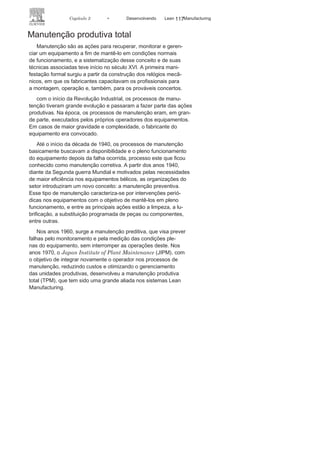 116 LEAN
MANuFAcTuRINg
grandes e pequenas empresas como uma ferramenta indispensável
para reduzir o tempo de parada e, assim, aumentar o índice
de funcionamento dos equipamentos. Isso auxilia nas tomadas de
decisões, tornando-as mais objetivas e precisas, e proporcionando,
assim, a possibilidade de aumentar a flexibilidade com ganho de
qualidade, pois um setup bem feito é a garantia da produção com
qualidade e maior aproveitamento dos recursos produtivos. Isso
consequentemente traz à empresa maior destaque no mercado, graças
à redução dos custos, melhor capacitação de seus funcionários, maior
atenção ao meio ambiente, aumento da satisfação de seus clientes e
de seu patrimônio.
Todas as melhorias são bem-vindas, mas é preciso torná-las
sustentáveis por meio de um sistema
de monitoramento, definindopadrões, e estar sempre tentando melhorar os padrões, pois, como
citado, se não pensar em melhoria todos os dias, o progresso é
interrompido e corre-se um sério risco de se perderem as melhorias
conquistadas, tornando-se, assim, menos competitivo.
Muitas melhorias estão nas coisas simples e, como visto na análise
do caso apresentado, não necessariamente precisa-se de grandes
investimentos para conseguir grandes resultados. Muitas vezes pode-se
ter o efeito inverso, pois é
possível dificultar ainda mais o
sistema por
conta dos altos investimentos irreversíveis. com o SMED, pode-se obter
grandes resultados.
8
Anderson Loureiro
Botas
é tecnólogo em processos de produção pela FA-
TEc-Sorocaba, pós-graduado em gestão estratégica de negócios, com MBA
em gestão empresarial pela FGV. Profissionalmente, atua
há 11 anos em umaempresa multinacional do segmento automobilístico, adquirindo experiência
em coordenação de equipes, gerenciamento de projetos e consultoria em
ferramentas Lean Manufacturing.
9
Marco Antonio dos Santos
Junior
tem graduação em engenharia de produção
mecânica pela universidade do grande ABc, com MBA em gestão empresarial
pela FgV. Sua experiência inclui cargos nas áreas de manutenção, engenharia
de processos, qualidade e gestão da produção. Atualmente, é engenheiro de
qualidade do escritório de gerenciamento de
projeto (PMO) da empresa ZFdo Brasil Ltda.
10
Marcos Aguilera
Padilha
tem graduação em administração de empresas pela
universidade de Sorocaba (uNISO), com MBA em gestão empresarial pela FgV.
Possui experiência profissional de 22 anos na
área industrial em empresas multina-cionais na área técnica de processos de produção, gestão de pessoas e planejamento.
Atualmente é supervisor de produção da
empresa ZF do Brasil Ltda.
 