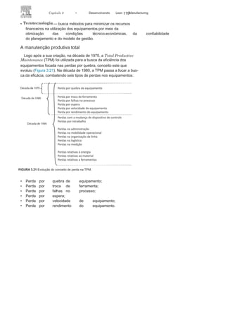 118 LEAN
MANuFAcTuRINg
Tipos de manutenção
Os tipos de manutenção podem ser classificados quanto ao
nível de centralização e quanto ao nível de planejamento. No nível
centralização, a classificação é feita em:
• Processo de manutenção centralizado, que tem toda
a estruturae os recursos de manutenção situados em um único local;
• Processo de manutenção descentralizada, que tem
a estruturae os recursos de manutenção divididos e localizados por setor
ou por equipamentos.
Já quanto ao nível de planejamento, temos:
• Processo de manutenção não planejada: é
quando, diantedas características do equipamento e do processo, é
economicamente mais viável deixar o equipamento trabalhar
até a quebra. Esse processo é também conhecido como
manutenção corretiva emergencial;
• Processo de manutenção planejada: nesse caso,
é possívelinserir as ações de manutenção citadas anteriormente —
preventiva, preditiva, corretiva e a produtiva total.
Existem ainda outros processos de manutenção menos utili-
zados, alguns destinados a setores ou equipamentos específicos,
entre eles:
• Manutenção de melhoria — busca corrigir, de maneira
programada, prováveis desvios do equipamento
identificadosnas manutenções produtivas e preventivas;
• Manutenção centrada na
confiabilidade
— busca, por meio
da utilização dos demais tipos de manutenção, garantir a
confiabilidade do desempenho do equipamento de acordo
com o previsto no projeto;
• Prevenção de
manutenção
— busca melhorar as condições
de funcionamento, disponibilidade, manutenabilidade e
confiabilidade do equipamento durante o
seu projeto;• Manutenção detectiva — busca criar condições para a
manutenção de equipamentos em que as falhas só podem ser
identificadas no momento de
utilização deste;
 