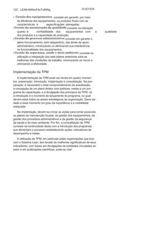 Capítulo 3 • Desenvolvendo
Lean Manufacturing
121
Os pilares da TPM
Para a implantação da TPM, devem-se utilizar alguns princípios
denominados de pilares (Figura 3.22). Ao todo, são considerados
oito
pilares:
• Manutenção
planejada
: consiste em elaborar um plano de
manutenção preventiva e preditiva para maximizar a utilização
do equipamento.
• Processo de
treinamento
: consiste em capacitar todos os
atores envolvidos em técnicas, liderança de equipes e modelo
de gestão, para melhor compreensão e melhor desempenho
diante do projeto TPM.
• Manutenção
autônoma
: consiste na capacitação do operador de
revisar seu equipamento e na integração e no comprometimento
de toda a equipe.
• Gestão da melhoria focada : consiste nas ações para a
eliminação de perdas crônicas a fim de
aumentar a eficiência,a disponibilidade e o tempo de vida do equipamento.
FIGURA 3.22 Pilares da
TPM.
 