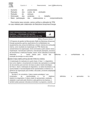 122 LEAN
MANuFAcTuRINg
• Gestão dos
equipamentos
: consiste em garantir, por meio
da eficiência dos equipamentos, os produtos finais com as
características e especificações
planejadas.• Gestão da manutenção da
qualidade
: consiste na interação
quanto à confiabilidade dos equipamentos com
a qualidadedos produtos e a capacidade de produção.
• Gestão do processo
administrativo
: consiste em garantir o
pleno funcionamento, sem desperdício, das áreas de apoio
administrativo, minimizando ou eliminando sua interferência
na funcionalidade dos equipamentos.
• Gestão da segurança, saúde e meio
ambiente
: consiste na
utilização e integração dos sete pilares anteriores para as
melhorias das condições de trabalho, minimizando os riscos e
otimizando a efetividade.
Implementação da TPM
A implementação da TPM pode ser divida em quatro momen-
tos: preparação, introdução, implantação e consolidação. Na pre-
paração, é necessário o total comprometimento da autodireção,
a concepção de um plano diretor com políticas, metas e um pro-
grama de capacitação, e a divulgação dos princípios da TPM. Já
a introdução é o momento do lançamento do programa, no qual
devem estar todos os atores estratégicos da organização. Deve ser
dado a esse momento um grau da importância e a visibilidade
adequada.
Na implantação, devem-se iniciar as ações para tornar possíveis
os pilares da manutenção focada, da gestão dos equipamentos, da
gestão dos processos administrativos e da gestão da segurança,
da saúde e do meio ambiente. Por fim, a consolidação da TPM
consiste na continuidade desta com a introdução dos programas
que alimentam o processo estabelecendo ações, indicadores de
desempenho e metas.
A utilização da TPM, em particular pelas organizações que bus-
cam o Sistema Lean, tem levado às melhorias significativas de seus
indicadores; com bases em divulgações de entidades vinculadas ao
setor e em publicações científicas, pode-se citar:
 
