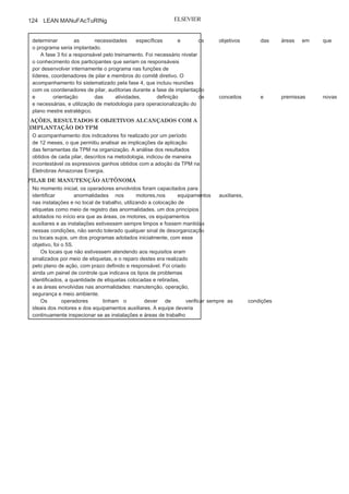 Capítulo 3 • Desenvolvendo
Lean Manufacturing
123
• Aumento de
produtividade;• Redução dos custos
de produção;• Redução de
estoque;• Diminuição dos acidentes e
trabalho;• Maior participação dos colaboradores e
comprometimento.
Para ilustrar esse conceito, vamos verificar a utilização da TPM
no caso relatado pelo colaborador da Eletrobras Amazonas Energia.
CASO ORGANIZACIONAL: ELETROBRÁS AMAZONAS
ENERGIA — PROGRAMA DE GESTÃO
DE MANUTENÇÃO COM IMPLANTAÇÃO DA
TPM
Milton Fonseca Junior 1
1
O Programa de gestão de Manutenção (PgM) da Eletrobras Amazonas
Energia apresentou ganhos significativos de confiabilidade nos
equipamentos das usinas termelétricas a diesel, motores de combustão
interna, como resultado da implantação da TPM. Diante das
características da organização, foram priorizados quatro pilares nessa
implantação: manutenção autônoma, manutenção planejada, processo
de treinamento e melhorias focadas. Assim, foram utilizadas as técnicas
referentes a esses pilares para busca das
melhorias e confiabilidade naprodução de energia na usina citada.
FASES PARA IMPLANTAÇÃO DO TPM NA
USINAA implantação foi realizada em quatro fases. A fase 1, o diagnóstico,
teve como objetivo o levantamento de dados das operações e a análise
de documentos para servirem de base ao plano mestre estratégico
da Fase 2. Após a realização do diagnóstico, os dados levantados e as
oportunidades e recomendações foram apresentados à diretoria e à
gerência da organização para análise, discussão, prováveis adaptações
e aprovação.
Na fase 2, foi concebido o “plano mestre estratégico”, que
contemplou as oportunidades e os objetivos definidos e
aprovados norelatório do diagnóstico. O plano citado foi apresentado, analisado,
adaptado e aprovado pela diretoria e pela gerência da empresa, e
também pelas pessoas indicadas envolvidas no programa, visando
(Continua
)
 