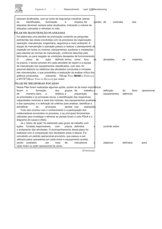 124 LEAN
MANuFAcTuRINg
determinar as necessidades específicas e os objetivos das
áreas em queo programa seria implantado.
A fase 3 foi a responsável pelo treinamento. Foi necessário nivelar
o conhecimento dos participantes que seriam os responsáveis
por desenvolver internamente o programa nas funções de
líderes, coordenadores de pilar e membros do comitê diretivo. O
acompanhamento foi sistematizado pela fase 4, que incluiu reuniões
com os coordenadores de pilar, auditorias durante a fase de implantação
e orientação das atividades, definição de conceitos e
premissas novase necessárias, e utilização de metodologia para operacionalização do
plano mestre estratégico.
AÇÕES, RESULTADOS E OBJETIVOS ALCANÇADOS COM A
IMPLANTAÇÃO DO TPM
O acompanhamento dos indicadores foi realizado por um período
de 12 meses, o que permitiu analisar as implicações da aplicação
das ferramentas da TPM na organização. A análise dos resultados
obtidos de cada pilar, descritos na metodologia, indicou de maneira
incontestável os expressivos ganhos obtidos com a adoção da TPM na
Eletrobras Amazonas Energia.
PILAR DE MANUTENÇÃO AUTÔNOMA
No momento inicial, os operadores envolvidos foram capacitados para
identificar anormalidades nos motores, nos
equipamentos auxiliares,nas instalações e no local de trabalho, utilizando a colocação de
etiquetas como meio de registro das anormalidades. um dos princípios
adotados no início era que as áreas, os motores, os equipamentos
auxiliares e as instalações estivessem sempre limpos e fossem mantidas
nessas condições, não sendo tolerado qualquer sinal de desorganização
ou locais sujos. um dos programas adotados inicialmente, com esse
objetivo, foi o 5S.
Os locais que não estivessem atendendo aos requisitos eram
sinalizados por meio de etiquetas, e o reparo destes era realizado
pelo plano de ação, com prazo definido e responsável. Foi criado
ainda um painel de controle que indicava os tipos de problemas
identificados, a quantidade de etiquetas colocadas e retiradas,
e as áreas envolvidas nas anormalidades: manutenção, operação,
segurança e meio ambiente.
Os operadores tinham o dever de
verificar sempre as condiçõesideais dos motores e dos equipamentos auxiliares. A equipe deveria
continuamente inspecionar se as instalações e áreas de trabalho
 