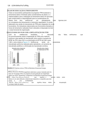 Capítulo 3 • Desenvolvendo
Lean Manufacturing
125
estavam sinalizadas, com as cores de segurança industrial, placas
de identificação, iluminação e limpeza. Os painéis
de controles dasetiquetas deveriam sempre estar atualizados, indicando o volume de
etiquetas colocadas e retiradas no mês.
PILAR DE MANUTENÇÃO PLANEJADA
Foi elaborada uma planilha de priorização contendo as perguntas
pertinentes das áreas envolvidas com os processos da organização:
operação, manutenção, engenharia, segurança e meio ambiente. A
equipe de manutenção e operação passou a realizar o planejamento de
inspeção em todos os motores, equipamentos auxiliares e instalações
para atender às normas de manutenção, conforme descritas pelo
fabricante, ou para resgatar as condições desejadas de funcionamento.
O plano de ação definido tomou como
foco as atividades, os materiais,os prazos, o tempo previsto em cada atividade de reparo e a equipe
de manutenção nos equipamentos classificados. com isso, foi
possível elaborar os relatórios das atividades concluídas e iniciadas
das manutenções, o que possibilitou a realização da análise crítica dos
gráficos produzidos, indicando o
MTBF
1
2
(Mean Time Between
Failures)e MTTR1
3
(Mean Time to Recover) por
motor.
PILAR DE MELHORIAS FOCADAS
Nesse Pilar foram realizadas algumas ações, porém as de maior importância
foram: a formação dos grupos de trabalho, a
definição do fluxo operacionalde maneira clara e didática, a
preparação dos equipamentos, definindoas prioridades e os principais riscos, a identificação das respectivas
capacidades nominais e reais dos motores, dos equipamentos auxiliares
e das operações, e a definição de critérios para analisar, identificar e
estratificar as principais perdas
nas operações.Tudo isso ocorreu com o conhecimento e a participação dos
colaboradores envolvidos no processo, e as principais ferramentas
utilizadas para investigar e eliminar as perdas foram o ciclo PDcA e o
diagrama de causa e efeito.
Já o “plano de ação” foi elaborado pelo grupo de trabalho com
ações focadas, responsáveis, com prazos
definidos e controle sobreo andamento das atividades. O acompanhamento desse plano foi
realizado com a comparação dos resultados antes e depois. Foi
concebido um padrão operacional provisório, que passou a ser
utilizado pelos operadores em cada motor e equipamento auxiliar,
sendo avaliados por meio de indicadores e
objetivos definidos paracada motor ou ação operacional da usina.
(Continua
)
 