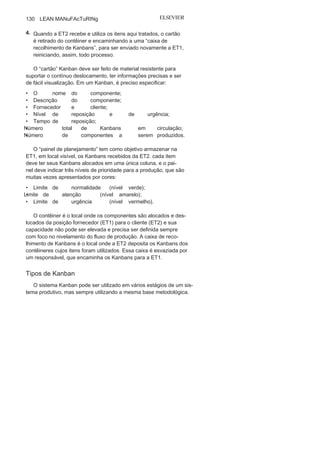 Capítulo 3 • Desenvolvendo
Lean Manufacturing
129
A aplicação do Kanban é eficaz nas linhas em que a demanda
possui pequenas oscilações, promovendo a autorregulação. O mes-
mo item de uma família só deverá ser produzido novamente após
todos os outros itens terem sido produzidos, e esse nivelamento é
um fator decisivo para o sucesso do processo, servindo de motiva-
dor para a identificação de gargalos, desvios e situações críticas.
Operacionalização do sistema Kanban
A operacionalização do sistema Kanban ocorre por meio de uma
sequência de ações apresentadas na Figura 3.24 e descritas a seguir:
1. A estação de trabalho 1 (ET1) recebe Kanbans da estação de
trabalho 2 (ET2) e deve produzir somente o solicitado por meio
dos Kanbans (A e B).
2. Ao chegar a ET1, o Kanban enviado por ET2 é armazenado no
“painel de planejamento”, que delimita os limites de prioridade
para a produção do item solicitado.
3. Ao concluir a produção do item solicitado, estes são colocados
pela ET1 em um contêiner juntamente com o cartão que norteou
a produção e encaminhados a ET2;
FIGURA 3.24 Etapas do fluxo do sistema
Kanban
.
 