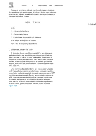 132 LEAN
MANuFAcTuRINg
aplicação eficaz do sistema Kanban tem vários objetivos específi-
cos, entre eles:
• O controle e nivelamento do estoque
entre as estações detrabalho com a consequente redução de custos;
• A redução dos lotes
de produção;• A descentralização do controle da
produção, dando maiorautonomia aos supervisores de linha e operadores;
• A explicitação de problemas no
fluxo de produção;• A possibilidade de um controle
visual do fluxo produtivo.
Dimensionamento do Kanban
O dimensionamento do Kanban passa por três ações:
• Definição da quantidade de
Kanbans;• Definição da capacidade dos
contêineres;• Identificação dos tempos envolvidos
no processo.
Esse dimensionamento está associado às características e
especificidades do processo e ao objetivo da organização. O di-
mensionamento não adequado pode ser responsável por diversos
problemas: se em excesso, gera inventário; se abaixo do neces-
sário, gera o desabastecimento, o que pode provocar a parada
de linha. O número de Kanbans deve ser fixado a partir das ex-
pectativas do cliente, das potencialidades do fornecedor e do
ritmo de produção.
A capacidade de um contêiner de determinado componente
deve ser sempre a mesma e definida com o objetivo de garantir
o nivelamento e a eficácia da produção, e os tempos envolvi-
dos no processo do sistema Kanban podem ser identificados
como
:
• Tempo de
espera
(Te);
• Tempo de
preparação
(Tp);
• Tempo de
operação
(To);
• Tempo de
movimento
(Tm);
• Tempo de resposta do
sistema (Tr), ondeTr = Te + Tp + To +
Tm.
 