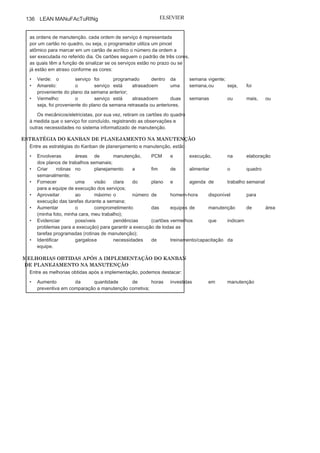 Capítulo 3 • Desenvolvendo
Lean Manufacturing
135
implantar a filosofia JIT de produção em
tempo hábil, sem estoquesdesnecessarios.
Para aplicação na Votorantim Metais, o método Kanban foi
adaptado à realidade da manutenção e aplicado nos centros de
trabalho de manutenção onde existem as
oficinas de manutenção, comespecialistas mecânicos e eletricistas. cada centro de trabalho possui
um planejador, cuja função é elaborar um plano de trabalho semanal
no sistema informatizado de manutenção, plano este que possui todas
as ordens de serviços que os mecânicos/eletricistas deverão executar ao
longo da semana. Para que todas essas necessidades planejadas fossem
transmitidas às equipes de execução, foi utilizado o quadro Kanban de
planejamento da manutenção. A Figura c12 apresenta o quadro em
uma das áreas de manutenção na Votorantim Metais — cBA.
O quadro possui a foto de todos os colaboradores mecânicos/
eletricistas que executam as atividades na referida área, e, como uma
agenda, possui os dias da semana em que os serviços são programados.
Após a elaboração do plano semanal de manutenção, o planejador,
no dia anterior ao início da próxima semana, alimenta o quadro com
FIGURA C12 Operacionalização do quadro Kanban de manutenção
planejada.
(Continua
)
 
