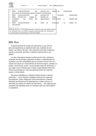 136 LEAN
MANuFAcTuRINg
as ordens de manutenção. cada ordem de serviço é representada
por um cartão no quadro, ou seja, o programador utiliza um pincel
atômico para marcar em um cartão de acrílico o número da ordem a
ser executada no referido dia. Os cartões seguem o padrão de três cores,
as quais têm a função de sinalizar se os serviços estão no prazo ou se
já estão em atraso conforme as cores:
• Verde: o serviço foi programado
dentro da semana vigente;• Amarelo: o serviço está atrasado em
uma semana, ou seja, foiproveniente do plano da semana anterior;
• Vermelho: o serviço está atrasado em duas
semanas ou mais, ouseja, foi proveniente do plano da semana retrasada ou anteriores.
Os mecânicos/eletricistas, por sua vez, retiram os cartões do quadro
à medida que o serviço for concluído, registrando as observações e
outras necessidades no sistema informatizado de manutenção.
ESTRATÉGIA DO KANBAN DE PLANEJAMENTO NA MANUTENÇÃO
Entre as estratégias do Kanban de planenjamento e manutenção, estão:
• Envolver as áreas de manutenção, PCM e
execução, na elaboraçãodos planos de trabalhos semanais;
• Criar rotinas no planejamento a fim
de alimentar o quadrosemanalmente;
• Fornecer uma visão clara do plano
e agenda de trabalho semanalpara a equipe de execução dos serviços;
• Aproveitar ao máximo o número de
homem-hora disponível paraexecução das tarefas durante a semana;
• Aumentar o comprometimento das equipes de
manutenção de área(minha foto, minha cara, meu trabalho);
• Evidenciar possíveis pendências (cartões vermelhos que
indicamproblemas para a execução) para garantir a execução de todas as
tarefas programadas (rotinas de manutenção);
• Identificar gargalos e necessidades de
treinamento/capacitação daequipe.
MELHORIAS OBTIDAS APÓS A IMPLEMENTAÇÃO DO KANBAN
DE PLANEJAMENTO NA MANUTENÇÃO
Entre as melhorias obtidas após a implementação, podemos destacar:
• Aumento da quantidade de horas investidas
em manutençãopreventiva em comparação a manutenção corretiva;
 