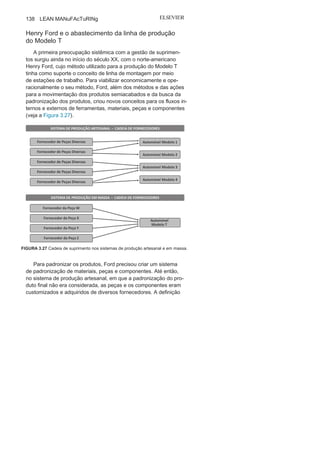 Capítulo 3 • Desenvolvendo
Lean Manufacturing
137
Milk
RunO gerenciamento da cadeia de suprimento no que diz res-
peito principalmente ao abastecimento das unidades de pro-
dução, nos últimos 20 anos, vem sofrendo profundas mudanças
quanto a conceitos, técnicas e métodos operacionais ou de
gestão.
um dos motivadores dessas mudanças tem sido a dinâmica
evolução das tecnologias aplicadas ao setor e a globalização da
produção, que têm possibilitado que um produto venha a ser con-
cebido com peças ou componentes de diversas origens, cidades ou
países, promovendo, assim, novos arranjos setoriais dinâmicos, o
que exige novos métodos para o eficaz e ágil abastecimento das
linhas de produção por meio dos deslocamentos de materiais,
peças e componentes.
Parcerias estratégicas e relações interfuncionais e interem-
presariais — como redução e seleção criteriosa da cadeia de
fornecedores, maior integração entre fornecedores e clientes,
definição de indicadores de desempenho e metas comuns ou
alinhados aos atores da cadeia de suprimento — são algumas das
posições hoje adotadas para um mercado cada vez mais seletivo
e competitivo.
• Maior comprometimento das equipes com
relação ao cumprimentodas rotinas de manutenção (planos e rotas de manutenção);
• Maior comprometimento das pessoas com
o processo manutenção;• Maior estímulo com relação
ao trabalho em
equipe;
• Facilidade por parte dos gestores para
supervisionar o trabalho dasequipes;
• Maior comprometimento de todos os
envolvidos na cadeia demanutenção.
14
Rodrigo Rocha L.
Sobrinho
é engenheiro mecânico pela universidade Federal
de uberlândia (uFu) com MBA em gestão empresarial pela FgV. Atualmente,
é coordenador de manutenção na Votorantim Metais.
 