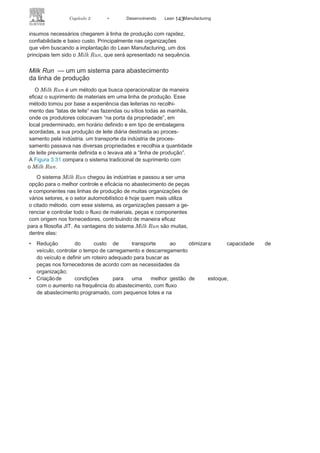 142 LEAN
MANuFAcTuRINg
Assim, o método introduzido pela VW caminhões traz como
resultado uma maior racionalização e diminuição da base de
fornecedores diretos e, consequentemente, de um menor e mais
confiável fluxo de abastecimento da produção e, também, um novo
conceito de abastecimento da linha de produção com obrigações
ampliadas, de montagem e fornecimento de módulos completos.
Na trajetória da VW caminhões duas outras plantas, localizadas
no Brasil, merecem ser referenciadas. A planta da gM em gravataí/
RS (condomínio industrial) e a planta da Ford em camaçari (con-
domínio modular) (Figura 3.30). As observações sobre os abas-
tecimentos das linhas de produção seguem as aqui já feitas ao
modelo consórcio modular.
Os novos arranjos produtivos motivaram a busca de métodos
mais ágeis e confiáveis para o abastecimento das linhas de pro-
dução. Tradicionalmente, os fornecedores eram os únicos res-
ponsáveis pela entrega de peças e componentes à organização
cliente, mas muitos foram os métodos que surgiram para fazer os
FIGURA 3.30 Tipos de plantas dos sistemas de
produção.
 