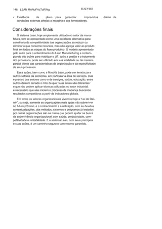 Capítulo 3 • Desenvolvendo
Lean Manufacturing
145
• Redução do movimento de veículos externos
dentro dasinstalações da organização.
O sistema Milk Run (Figura 3.32), além de poder ser controlado
pela organização, pode ser operacionalizado por um operador logís-
tico a partir de um plano de produção definido pela indústria ou por
uma transportadora, com roteiro e ações disciplinados pela indústria.
A implantação do sistema Milk Run requer alguns cuidados,
e, entre eles, alguns são prioritários:
• Fluxo eficaz de informações entre
organização focal efornecedores quanto aos períodos e quantidades de peças a
serem fornecidas;
• Disciplina e capacidade de gestão, operação
e produçãodos fornecedores para o pleno atendimento nas entregas de
materiais e peças de acordo com o planejado;
• Localização dos fornecedores próximos a indústrias e
roteiro defácil acesso;
• Conhecimento, conscientizaçãoe concordância quanto ao
novosistema por parte de todos os atores envolvidos no processo, seja
da organização focal ou do fornecedor;
FIGURA 3.32
Sistema
Milk
Run
.
 