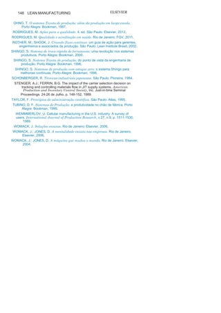 147
Referências
ADAMS, C.; NEELY, A. The Performance Prism. London: Person Education,
2002.BALLOU, R. Business logistics management: planning, organizing, and
controllingthe supply chain. 4. ed. New Jersey: Prentice-Hall International,
1999.BLACK, J. O projeto da fábrica com futuro. Porto Alegre: Bookman,
1998.BRAVERMAN, H. Trabalho e capital monopolista. Rio de Janeiro: Zahar,
1980.CORRÊA, H.; GIANESI, I. Just in Time, MRP II e OTP: um enfoque
estratégico.São Paulo: Atlas,
1993.CROSS, K.; LYNCH, R. Managing the corporate warriors. Quality
Progress,v.23, n.4, p. , 1990, 54-
59.HINES, P.; TAYLOR, D. Enxugando a empresa: um guia para
implantação. SãoPaulo: IMAM,
2000.IMAI, M. Kaizen: a estratégia para o sucesso competitivo. São Paulo:
Imam, 1994.ISHIKAWA, K. Controle de qualidade total à maneira japonesa. Rio de
Janeiro:Campus,
1993.KING, J.; NAKORNCHAI, V. Machine component group formation in
GroupTechnology. International Journal of Production Research, v.20, p. 117-
133, 1982.LIKER, J.; MEIER, D. O modelo Toyota: manual de aplicação. Porto
Alegre:Bookman,
2007.LIKER, J. O modelo Toyota. Porto Alegre: Bookman,
2005.LOUIS, R. Integrating Kanban with MRPII: automating a pull system for
enhanced JIT inventory management. Portland: Productivity Press,
1997.MAGEE, D. O segredo da Toyota. Rio de Janeiro: Elsevier,
2008.MAHMOODI, F.; DOOLEY, K.; STARR, P. An investigation of dynamic
groupscheduling heuristics in a job shop manufacturing cell. Manufacturing,
v.3, p. 325-332,
1992.MEDEIROS, S. Metodologia para implantação de células autônomas ou
semiautônomas focada no desenvolvimento de competências.
Dissertação(Mestrado em engenharia de produção), Universidade Federal de
SantaCatarina, Florianópolis,
2002.MOURA, D.; BOTTER, R. Caracterização do sistema de coleta
programada depeças Milk Run. Revista RAE-eletrônico, v.1, n.1 jan-
jun/2002.MOURA, D. Caracterização e Análise de um sistema de coleta de peça,
“MilkRun”, na indústria automobilística nacional. Dissertação (Mestrado).
Departamento de Engenharia Naval e Oceânica, Escola Politécnica,
Universidade de São Paulo. São Paulo,
2000.
 