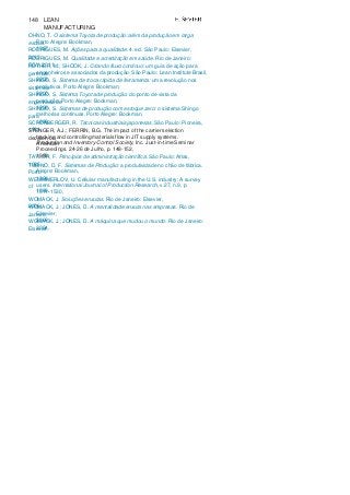 148 LEAN
MANUFACTURING
OHNO, T. O sistema Toyota de produção: além da produção em larga
escala.Porto Alegre: Bookman,
1997.RODRIGUES, M. Ações para a qualidade. 4. ed. São Paulo: Elsevier,
2012.RODRIGUES, M. Qualidade e acreditação em saúde. Rio de Janeiro:
FGV, 2011.ROTHER, M.; SHOOK, J. Criando fluxo contínuo: um guia de ação para
gerentes,engenheiros e associados da produção. São Paulo: Lean Institute Brasil,
2002.SHINGO, S. Sistema de troca rápida de ferramenta: uma revolução nos
sistemasprodutivos. Porto Alegre: Bookman,
2000.SHINGO, S. Sistema Toyota de produção: do ponto de vista da
engenharia deprodução. Porto Alegre: Bookman,
1996.SHINGO, S. Sistemas de produção com estoque zero: o sistema Shingo
paramelhorias contínuas. Porto Alegre: Bookman,
1996.SCHONBERGER, R. Técnicas industriais japonesas. São Paulo: Pioneira,
1984.STENGER, A.J.; FERRIN, B.G. The impact of the carrier selection
decision ontracking and controlling materials flow in JIT supply systems.
AmericanProduction and Inventory Control Society, Inc. Just-in-time Seminar
Proceedings. 24-26 de Julho, p. 148-152,
1989.TAYLOR, F. Princípios de administração científica. São Paulo: Atlas,
1995.TUBINO, D. F. Sistemas de Produção: a produtividade no chão de fábrica.
PortoAlegre: Bookman,
1999.WEMMMERLOV, U. Cellular manufacturing in the U.S. industry: A survey
of users. International Journal of Production Research, v.27, n.9, p.
1511-1530,1989.
WOMACK, J. Soluções enxutas. Rio de Janeiro: Elsevier,
2006.WOMACK, J.; JONES, D. A mentalidade enxuta nas empresas. Rio de
Janeiro:Elsevier,
2006.WOMACK, J.; JONES, D. A máquina que mudou o mundo. Rio de Janeiro:
Elsevier,2004.
 