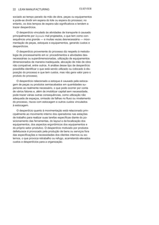Capítulo 1 • Entendendo Lean
Manufacturing
21
outra, que “a eficiência deve ser melhorada em cada estágio e, ao
mesmo tempo, para a fábrica como um todo”. 1
0
É ainda de Ohno a proposta de equação: Capacidade atual =
Trabalho + Desperdício. Ele associou a variável trabalho, em pri-
meiro plano, aos colaboradores: é possível produzir mais com a
mesma ou com menos força de trabalho. A eficiência total deve ser
atingida com o zero desperdício.
Todavia, foi Shigeo Shingo, consultor da Toyota na época de
Ohno, quem o auxiliou e ampliou as formas de entendimento
sobre o desperdício não só com foco na mão de obra, mas também
considerando todas as outras atividades organizacionais. Assim,
foram elencados sete grandes grupos potenciais de ocorrência
de desperdício, apresentados na Figura 1.10: superprodução, es-
pera, transporte, processos, estoque, movimentação e produtos
defeituosos.
O desperdício associado à superprodução diz respeito à pro-
dução em excesso, ou seja, em quantidades elevadas ou no tempo
errado, o que gera estoques adicionais e tende a omitir problemas
em todo o processo. Já o desperdício em virtude da espera está as-
FIGURA 1.10 Os sete desperdícios de Ohno e
Shingo.
10
OHNO, T. O Sistema Toyota de Produção: além da produção em larga
escala.Porto Alegre: Bookman, p.
38.
 