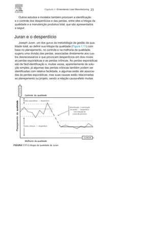 22 LEAN
MANUFACTURING
sociado ao tempo parado da mão de obra, peças ou equipamentos
e pode-se dividir em espera do lote ou espera do processo; no
entanto, os dois tempos de espera são significativos e tendem a
trazer desperdícios.
O desperdício vinculado às atividades de transporte é causado
principalmente por layouts mal projetados, o que tem como con-
sequência uma grande — e muitas vezes desnecessária — movi-
mentação de peças, estoques e equipamentos, gerando custos e
desperdícios.
O desperdício proveniente do processo diz respeito à metodo-
logia de processamento em si: procedimentos e atividades des-
necessárias ou superdimensionadas, utilização de equipamentos
dimensionados de maneira inadequada, alocação de mão de obra
não compatível, entre outros. A análise desse tipo de desperdício
possibilita identificar o que está sendo utilizado ou colocado à dis-
posição do processo e que tem custos, mas não gera valor para o
produto do processo.
O desperdício relacionado a estoque é causado pela estoca-
gem de peças ou produtos semiacabados em quantidades su-
periores ao realmente necessário, o que pode ocorrer por conta
de vários fatores e, além de imobilizar capital sem necessidade,
pode trazer várias outras consequências, como utilização não
adequada de espaços, omissão de falhas no fluxo ou nivelamento
do processo, riscos com estocagem e outros custos vinculados
à estocagem.
O desperdício quanto à movimentação está relacionado prin-
cipalmente ao movimento interno dos operadores nas estações
de trabalho para realizar suas tarefas específicas diante do po-
sicionamento das ferramentas, do layout e da localização dos
equipamentos, dos aspectos ergonômicos dos equipamentos e
do próprio setor produtivo. O desperdício motivado por produtos
defeituosos é provocado pela produção de bens ou serviços fora
das especificações e necessidades dos clientes internos ou ex-
ternos, o que provoca retrabalho ou refugo, acarretando elevados
custos e desperdícios para a organização.
 