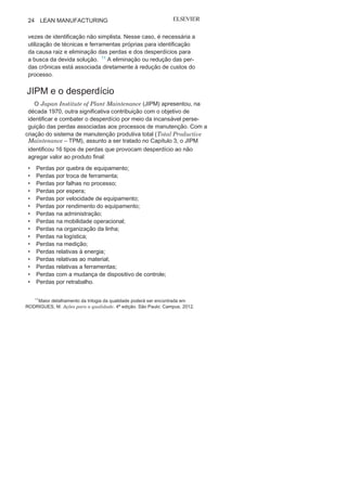 Capítulo 1 • Entendendo Lean
Manufacturing
23
Outros estudos e modelos também priorizam a identificação
e o controle dos desperdícios e das perdas, entre eles a trilogia da
qualidade e a manutenção produtiva total, que são apresentados
a seguir.
Juran e o
desperdícioJoseph Juran, um dos gurus da metodologia da gestão da qua-
lidade total, ao definir sua trilogia da qualidade (Figura 1.11) com
base no planejamento, no controle e na melhoria da qualidade,
sugeriu uma divisão das perdas, associadas diretamente aos cus-
tos desnecessários e que provocam desperdícios em dois níveis:
as perdas esporádicas e as perdas crônicas. As perdas esporádicas
são de fácil identificação e, muitas vezes, aparentemente de solu-
ção simples; já algumas das perdas crônicas também podem ser
identificadas com relativa facilidade, e algumas estão até
associa-das às perdas esporádicas, mas suas causas estão relacionadas
ao planejamento ou projeto, sendo a relação causa-efeito muitas
FIGURA 1.11 A trilogia da qualidade de
Juran.
 