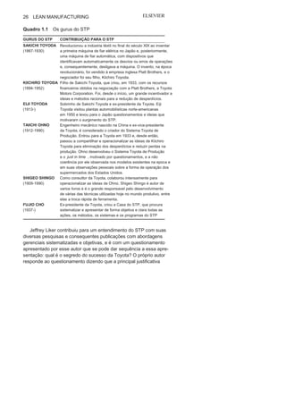 Capítulo 1 • Entendendo Lean
Manufacturing
25
O Sistema Toyota de Produção
como referência
inicialA Toyota foi a grande referência para a sistematização do Sistema
Lean Manufacturing. Além das publicações clássicas de Taiichi
Ohno e Shigeo Shingo, relatando suas experiências como executivo
e consultor da Toyota, respectivamente, têm-se as contribuições de
James Womack e seus colaboradores, e de Jeffrey Liker, em que são
feitas muitas, importantes e esclarecedoras considerações sobre o
Sistema Toyota de Produção (STP).
O sonho de um novo sistema de produção nasceu a partir de
Kiichiro Toyoda, sempre se espelhando em seu pai, Sakichi Toyo-
da, um inventor e revolucionário quanto às formas de produzir.
Kiichiro, em 1929, visitou a unidade Rouge da Ford, em Detroid,
e esse foi um dos motivadores para a criação, em 1933, da Toyota
Motor Company. Uma visão embrionária de uma maneira de
operacionalizar o processo produtivo, que seria chamado pos-
teriormente just in time, já era, naquela época,considerada por
Toyoda.
A sua operacionalização teve início a partir das investigações e
observações de Eiji Toyoda em uma visita feita, em 1950, à mesma
unidade da Ford visitada por seu primo, Kiichiro Toyoda, o que o
motivou a ter como missão aumentar a eficácia da Toyota com base
na movimentação dos materiais e na liderança com criatividade,
habilidade, conhecimento, sempre voltada a iniciativas produtivas.
E Eiji Toyoda teve o apoio do engenheiro chinês Taiichi Ohno, cola-
borador da Toyota na época e que também conheceu várias fábricas
nos Estados Unidos, inclusive unidades da Ford e General Motors.
Mas o que chamou a atenção de Ohno nos Estados Unidos foi,
principalmente, a eficácia do supermercado Piggly Wiggly quanto à
movimentação de materiais e mercadorias. O “método” adotado por
esse supermercado serviu de base para que anos depois Ohno crias-
se as bases para a filosofia just in
time
. As iniciativas de Ohno foram
reforçadas pelas incansáveis tentativas de melhoria idealizadas
pelo consultor Shigeo Shingo. O Quadro 1.1 apresenta os principais
gurus do STP com suas respectivas contribuições.
 