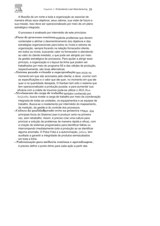 28 LEAN
MANUFACTURING
just in time, a autonomação (jidoca), o foco nas pessoas e equipes
de trabalho e o foco na redução das perdas. Todos serão tratados
por este livro no Capítulo 3.
Os princípios da Toyota (4P's) representam o fluído para a ope-
racionalização do modelo sistematizado por Cho. Outro aspecto
relevante, ressaltado por Ohno, para administrar o STP, são as folhas
de trabalho padrão (Relatório A3). A seguir, serão apresentados os
4P's e o Relatório
A3.
Os 4P's da
ToyotaJá em 1934 a Toyota estabeleceu sua primeira relação de princí-
pios que foram posteriormente atualizados. Com habilidade para
possibilitar um entendimento adequado desses princípios e de suas
operacionalizações, J. Liker descreve a base do STP em 14 outros
princípios básicos, divididos didaticamente em quatro grupos
denominados 4P's: philosophy (filosofia), processos, parceiros e
problemas (veja a Figura
1.13).
FIGURA 1.13 Os 4P's da
Toyota.
Fonte:Adaptado de Liker (2005),
p.28.
 