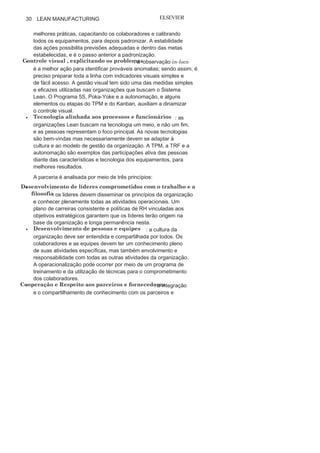 Capítulo 1 • Entendendo Lean
Manufacturing
29
A filosofia dá um norte a toda a organização ao associar de
maneira eficaz seus objetivos, seus valores, sua visão de futuro e
sua missão. Isso deve ser operacionalizado por meio de um plano
estratégico integrado.
O processo é analisado por intermédio de sete princípios:
• Fluxo de processos
contínuo
: explicita problemas que devem
contemplar e alinhar o desmembramento dos objetivos e das
estratégias organizacionais para todos os níveis e setores da
organização, sempre focando na relação fornecedor-cliente,
em todos os níveis, buscando valor no fornecedor e atendendo
ao valor do cliente imediato, o que pode ser atingido por meio
da gestão estratégica de processos. Para ajudar a atingir esse
princípio, a organização e o layout da linha que podem ser
trabalhados por meio do programa 5S e das células de produção,
respectivamente, são boas alternativas.
• Sistema puxado evitando a superprodução : tem início no
momento em que são acionados pelo cliente; e deve ocorrer com
as especificações e o valor que ele quer, no momento em que ele
quer e na quantidade desejada. O Kanban tem sido o sistema que
tem operacionalizado a produção puxada, e para aumentar sua
eficácia com a coleta de insumos pode-se utilizar o Milk
Run.• Nivelamento da carga de
trabalho
: também conhecido por
heijunka, busca nivelar a carga de trabalho por meio da coordenação
integrada de todas as unidades, os equipamentos e as equipes de
trabalho. Busca-se o nivelamento por intermédio do mapeamento,
da medição, da gestão e do controle dos processos.
• Cultura da
qualidade
, fazendo certo na primeira
vez
: um dos
principais focos do Sistema Lean é produzir certo na primeira
vez, sem retrabalho. Assim, é preciso criar uma cultura para
priorizar a solução de problemas de maneira rápida e eficaz, com
a criação de sistemas programados para identificar falhas ou
interrompendo imediatamente toda a produção ao se identificar
alguma anomalia. O Poka-Yoke e a autonomação, jidoca, tem
auxiliado a garantir a integridade de produtos semiacabados
em toda a
linha.• Padronização para melhoria contínua e aprendizagem :
é preciso definir o ponto ótimo para cada ação a partir das
 
