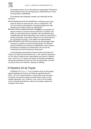 30 LEAN
MANUFACTURING
melhores práticas, capacitando os colaboradores e calibrando
todos os equipamentos, para depois padronizar. A estabilidade
das ações possibilita previsões adequadas e dentro das metas
estabelecidas, e é o passo anterior a padronização.
• Controle visual , explicitando os
problemas
: a observação in-loco
é a melhor ação para identificar prováveis anomalias; sendo assim, é
preciso preparar toda a linha com indicadores visuais simples e
de fácil acesso. A gestão visual tem sido uma das medidas simples
e eficazes utilizadas nas organizações que buscam o Sistema
Lean. O Programa 5S, Poka-Yoke e a autonomação, e alguns
elementos ou etapas do TPM e do Kanban, auxiliam a dinamizar
o controle visual.
• Tecnologia alinhada aos processos e funcionários : as
organizações Lean buscam na tecnologia um meio, e não um fim,
e as pessoas representam o foco principal. As novas tecnologias
são bem-vindas mas necessariamente devem se adaptar à
cultura e ao modelo de gestão da organização. A TPM, a TRF e a
autonomação são exemplos das participações ativa das pessoas
diante das características e tecnologia dos equipamentos, para
melhores resultados.
A parceria é analisada por meio de três princípios:
• Desenvolvimento de líderes comprometidos com o
trabalho e afilosofi
a
: os lideres devem disseminar os princípios da organização
e conhecer plenamente todas as atividades operacionais. Um
plano de carreiras consistente e políticas de RH vinculadas aos
objetivos estratégicos garantem que os líderes terão origem na
base da organização e longa permanência nesta.
• Desenvolvimento de pessoas e equipes : a cultura da
organização deve ser entendida e compartilhada por todos. Os
colaboradores e as equipes devem ter um conhecimento pleno
de suas atividades específicas, mas também envolvimento e
responsabilidade com todas as outras atividades da organização.
A operacionalização pode ocorrer por meio de um programa de
treinamento e da utilização de técnicas para o comprometimento
dos colaboradores.
• Cooperação e Respeito aos parceiros e
fornecedores
: a integração
e o compartilhamento de conhecimento com os parceiros e
 