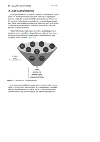 Capítulo 1 • Entendendo Lean
Manufacturing
33
Ohno atesta que a “folha de papel padrão” é um meio de con-
trole visual e que as informações nela contidas são elementos
importantes para a administração do STP. É por meio desse ins-
trumento que devem se combinar e integrar materiais, colabo-
radores, máquinas, com técnicas e ferramentas de melhoria. O
Relatório A3 pode ter diversas apresentações e informações, de
acordo com seu objetivo específico, e o Relatório A3 para solução
de problemas é o utilizado com maior frequência. Neste, devem
constar todas as etapas para análise e solução, desde a identificação
do problema até definição da causa raiz e o consequente plano de
ação para sua solução. Um relatório A3 de solução de problemas é
a representação gráfica e resumida de todas as ações na execução
de um ciclo
PDCA.
1
2
Nesse relatório, uma folha de papel tamanho A3 é dividida em
setores. Inicialmente em uma linha superior, coloca-se o título ou
tema do relatório, seguidos da:
• Definição e descrição do problema;
• Análise e identificação do problema e causas;
• Plano de ação;
• Análise dos resultados;
• Acompanhamento e Ações futuras.
No final ou no início, abaixo do tema, devem ser inseridos a
unidade, o departamento ou processo analisado, o nome do res-
ponsável, a equipe (se for o caso) e data da concepção do relatório.
Nas etapas de um Relatório A3 são utilizadas ferramentas analí-
ticas, como lista de verificação, gráficos de controle, diagrama
de Pareto, diagrama de causa e efeito, FMEA, gráficos box-plot,
entre outros.
Assim, o Relatório A3 é um excelente meio para viabilizar a
gestão visual e nivelar e integrar as informações, entre os diversos
setores. Sua simplicidade permite a utilização por qualquer orga-
nização que busque melhoria nos seus resultados, em particular
as que buscam o Sistema Lean.
12
Ciclo PDCA (Planejar, Fazer, Verificar e Agir Correticamente) será apresentado
no Capítulo
2.
 