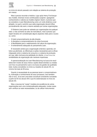 34 LEAN
MANUFACTURING
O Lean
ManufacturingComo já mencionado, o Sistema Lean teve inicialmente a Toyota
como seu maior operacionalizador com uma cultura e princípios
próprios adaptados às especificidades da organização. O sucesso
fez com que muitos autores, consultores e organizações procuras-
sem utilizar seu modelo ou ações como referência, sem uma devida
contextualização das diversas realidades geográficas, culturais,
setoriais ou organizacionais.
O Lean Manufacturing busca uma melhor qualidade para todo
o sistema, com a redução do desperdício, do custo, do lead time e
aumento da rentabilidade e da eficácia no atendimento ao valor
do cliente, como mostra a Figura 1.15.
A virtude para criação de novas maneiras de gerenciar a produ-
ção e a coragem para a implantação de revolucionários e ousados
métodos e sistemas faz com que a Toyota ocupe, em relação ao
Lean Manufacturing, o mesmo papel que a Ford desempenhou
FIGURA 1.15 Resultados do Lean
Manufacturing.
 