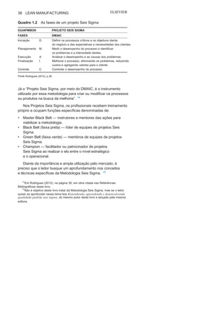 Capítulo 1 • Entendendo Lean
Manufacturing
37
dinamizada no final dos anos 1990 na GE e hoje amplamente
utilizada pelas organizações dos diversos setores.
A Metodologia Seis Sigma busca associar ações de melhorias
contínuas de processos com projetos de rupturas, denominados
Projetos Seis Sigma, buscando resultados melhores e mais eficazes,
como mostra a Figura 1.16.
Um Projeto Seis Sigma, seguindo os ensinamentos do Guia
PMBOK (Project Management Body of Knowledge) do PMI (Project
Management Institute), é dividido em cinco fases: D (define —
definir); M (measure — medir); A (analyze — analisar); I (improve
— melhorar); e C (control — controlar). O Quadro 1.2 apresenta o
significado de cada fase.
A Metodologia Seis Sigma “trata a qualidade de maneira sis-
têmica, considerando todas as ações e setores de uma organização,
e não somente as não conformidades de processos isolados”. 1
3
FIGURA 1.16 A metodologia Seis
Sigma.
Fonte:Rodrigues (2012), p.
16.
13
Em Rodrigues (2012), na pagina 17, em obra citada nas Referencias Bibliograficas
desse livro.
 
