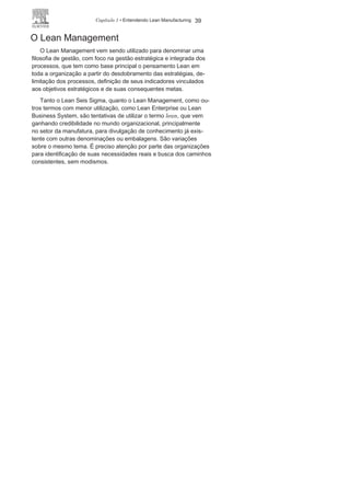 38 LEAN
MANUFACTURING
Já o “Projeto Seis Sigma, por meio do DMAIC, é o instrumento
utilizado por essa metodologia para criar ou modificar os processos
ou produtos na busca da melhoria”. 1
4
Nos Projetos Seis Sigma, os profissionais recebem treinamento
próprio e ocupam funções específicas denominadas de:
• Master Black Belt — instrutores e mentores das ações para
viabilizar a metodologia.
• Black Belt (faixa preta) — líder de equipes de projetos Seis
Sigma
.• Green Belt (faixa verde) — membros de equipes de projetos
Seis
Sigma.• Champion — facilitador ou patrocinador de projetos
Seis Sigma ao realizar o elo entre o nível estratégico
e o operacional.
Diante da importância e ampla utilização pelo mercado, é
preciso que o leitor busque um aprofundamento nos conceitos
e técnicas específicas da Metodologia Seis Sigma. 1
5
15
Não é objetivo deste livro tratar da Metodologia Seis Sigma, mas se o leitor
quiser se aprofundar nesse tema leia Entendendo, aprendendo e desenvolvendo
qualidade padrão seis sigma, do mesmo autor deste livro e lançado pela mesma
editora
.
Quadro 1.2 As fases de um projeto Seis Sigma
GUIAPMBOK PROJETO SEIS SIGMA
FASE
S
DMAI
C
Iniciação D Definir os processos críticos e os objetivos diante
do negócio e das expectativas e necessidades dos
clientes.Planejamento M Medir o desempenho do processo e identificar
os problemas e a intensidade destes.
Execuçã
o
A Analisar o desempenho e as causas dos problemas.
Finalizaçã
o
I Melhorar o processo, eliminando os problemas, reduzindo
custos e agregando valores para o
cliente.Control
e
C Controlar o desempenho do
processo.
Font
e
: Rodrigues (2012),
p.28.
14
Em Rodrigues (2012), na página 30, em obra citada nas Referências
Bibliográficas deste livro.
 