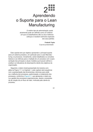 Capítulo 1 • Entendendo Lean
Manufacturing
39
O Lean
ManagementO Lean Management vem sendo utilizado para denominar uma
filosofia de gestão, com foco na gestão estratégica e integrada dos
processos, que tem como base principal o pensamento Lean em
toda a organização a partir do desdobramento das estratégias, de-
limitação dos processos, definição de seus indicadores vinculados
aos objetivos estratégicos e de suas consequentes metas.
Tanto o Lean Seis Sigma, quanto o Lean Management, como ou-
tros termos com menor utilização, como Lean Enterprise ou Lean
Business System, são tentativas de utilizar o termo lean, que vem
ganhando credibilidade no mundo organizacional, principalmente
no setor da manufatura, para divulgação de conhecimento já exis-
tente com outras denominações ou embalagens. São variações
sobre o mesmo tema. É preciso atenção por parte das organizações
para identificação de suas necessidades reais e busca dos caminhos
consistentes, sem modismos.
 