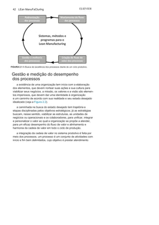 41
Aprendendo
o Suporte para o Lean
Manufacturing
O melhor tipo de administração usada
atualmente pode ser definido como um sistema
em que os trabalhadores dão os seus melhores
esforços e recebem estímulos especiais
dos seus patrões.
Frederik
TaylorO pai da produtividade
Este capítulo tem por objetivo apresentar o principal suporte
para um sistema produtivo, em particular para o Lean Manufac-
turing: os processos. Inicialmente, serão trabalhados os conceitos
básicos e as métricas para a medição de um processo com a apre-
sentação dos principais e atuais modelos que buscam alinhar e
analisar os indicadores de desempenho diante dos objetivos da
organização.
Seguindo o roteiro inicial apresentado de maneira com-
pleta na Figura 1.7, no Capítulo 1, este capitulo dará sequência
com a apresentação das ferramentas e técnicas para análi-
se e melhoria dos processos, padronização e nivelamento dos
processos, conforme a Figura 2.1, que apresenta o roteiro pa-
ra a gestão dos processos organizacionais, desde a necessida-
de de criação de um fluxo de valor, motivada pelo cliente do
processo.
2
 