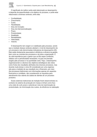 44 LEan ManuFaCturIng
ainda na entrada, encontra-se todo o suporte e a infraestrutura
necessária para viabilizar o início das atividades: colaboradores,
equipamentos, tecnologia, instalações, entre outros. Já a saída do
processo é o resultado: o produto destinado ao cliente final, ou um
componente, ou serviço destinado a um cliente interno.
a metodologia de processamento ordena e disciplina as ativida-
des, que têm início a partir de ações que podem utilizar conhecimen-
tos e tecnologias específicas, máquinas e equipamentos próprios,
e colaboradores capacitados para realização das atividades.
um processo em qualquer organização ou qualquer área pode ter
como subproduto indesejado os problemas socioambientais. Isso
sempre ocorreu, mas só recentemente as organizações passaram a
se preocupar com esse importante aspecto. assim, hoje o objetivo
de um processo é, diante de uma mesma entrada, obter uma melhor
saída, minimizando ou eliminando as possibilidades de problemas
socioambientais
.
FIGURA 2.3 Etapas de um
processo.
 