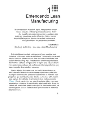 Balanced Scorecard 49
Performance Pyramid 51
Performance Prism 53
Ferramentas e técnicas para análise
e melhoria dos processos 5
4Padronização dos processos 5
6Os ciclos PDCA e SDCA 5
8Nivelamento dos processos 6
0
3. Desenvolvendo Lean Manufacturing 6
5A filosofia just in time 65
Métodos operacionais
para o just in time 67
Foco nas estruturas 6
8Programa 5 S 6
9Células de produção 7
9Foco na mão de obra 9
1Poka-Yoke 91
Jidoca 97
Foco nos equipamentos 10
4Troca rápida de ferramenta 10
5Manutenção produtiva total 11
7Foco nos movimentos 12
7Sistema Kanban 12
8Milk Run 137
Considerações finais 14
6
Referências 147
C0045.indd xC0045.indd x 02/09/13 7:59 AM02/09/13 7:59 AM
 