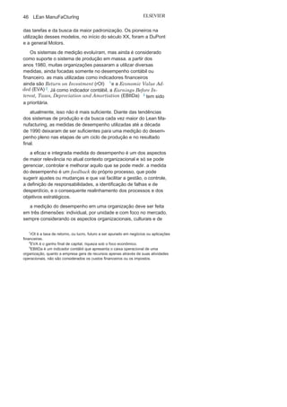 Capítulo 2 • Aprendendo o Suporte para o Lean
Manufacturing
45
O significado de melhor saída está relacionado ao desempenho
e depende da especificidade e do objetivo do processo, e pode estar
relacionado a diversas variáveis, entre elas:
• Confiabilidade;
• Crescimento;
• Custo;
• Flexibilidade;
• Grau de inovação;
• Grau de internacionalização;
• Prazo;
• Produtividade;
• Qualidade
;• Rentabilidade
;• Velocidade
;• Volume
.
O desempenho tem origem e é viabilizado pelo processo, sendo
que a medição dessas variáveis atestam o nível de desempenho de
um processo e são denominadas indicadores de desempenho (ID).
Eles estão diretamente associados à eficiência e eficácia da gestão,
bem como ao controle dos processos e de toda a organização. É
de vital importância para o gestor que os IDs sejam confiáveis,
obtidos com a periodicidade necessária, no grau de precisão
exigido pelo processo e na quantidade certa. Hoje, o desempenho
organizacional e o alcance dos objetivos estratégicos são vistos
como frutos dos resultados alinhados dos diversos processos, mas
durante muito tempo o único ID considerado por uma organiza-
ção para a medição de seu resultado era o financeiro, por meio
dos processos tradicionais com informações apenas em aspectos
financeiros e contábeis, não considerando os requisitos para
atendimento dos valores da cadeia de clientes de um processo
produtivo.
Esses sistemas tradicionais de medição foram desenvolvidos no
contexto do sistema de produção em massa e tinham como foco
uma visão de curto prazo e setorial por meio da maximização da
produtividade, da minimização dos custos, da eficiência na realização
 