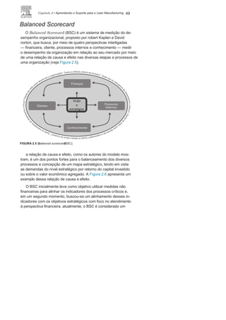 48 LEan ManuFaCturIng
outros processos. O alinhamento vertical entre indicadores busca
evitar conflitos entre os indicadores dos diversos níveis hierárqui-
cos. Já o alinhamento horizontal busca garantir a harmonia entre
os indicadores de um mesmo nível hierárquico.
Seguem algumas recomendações sobre os indicadores de de-
sempenho:
• Os indicadores são muito úteis, para apoiar e direcionar as
decisões gerenciais, mas isolados não têm representatividade
e podem induzir a erros;
• Os resultados dos processos não podem ser garantidos apenas
com base nos indicadores de maneira isolada;
• Um processo comporta vários indicadores, mas sempre
é aconselhável identificar os prioritários e trabalhar com
poucos;
• Todos os indicadores devem ter a mesma origem ou vertente,
e não podem perder de foco os objetivos da organização;
• É vital o alinhamento horizontal e vertical do sistema de
indicadores tomando como norte os objetivos da organização.
Métodos para alinhamento e medição
do
desempenhoCom o objetivo de agrupar, alinhar, controlar e gerenciar os
indicadores de desempenho dos processos em todos os níveis
organizacionais, diante das novas tendências dos sistemas de
produção e da importância de relacioná-los e alinhá-los com
os objetivos estratégicos, surgiram nos últimos 20 anos vários
modelos para a medição do desempenho organizacional. Es-
ses modelos facilitaram a gestão e o monitoramento pelo nível
estratégico com informações mais confiáveis, algumas em tem-
po real, para o melhor entendimento e controle do desempe-
nho de toda a organização. Dentre os modelos mais conhecidos
estão:
• Balanced Scorecard
(BSC);• Performance
Pyramid;• Performance
Prism.
 