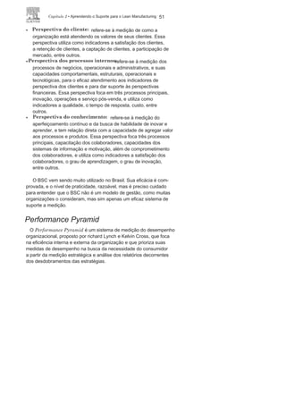 50 LEan ManuFaCturIng
método que busca apoiar a organização na concepção e gestão
da visão, buscando nivelar os objetivos de curto, médio e longo
prazos, e na implementação e desdobramento das estratégias, com
o balanceamento a partir dos indicadores de desempenho.
as perspectivas do BSC são:
• Perspectiva
financeira:
refere-se aos resultados finais das ações
empreendidas e dos recursos necessários às outras dimensões.
Essa perspectiva tem por função medir o crescimento da
organização, a atratividade e confiabilidade perante o mercado
e os parceiros. Esses indicadores financeiros indicam como
foram os esforços das outras áreas em termos de rentabilidade
e ganhos incrementais, permitindo à organização ligar seus
objetivos financeiros com seus objetivos estratégicos. Essa
perspectiva utiliza como indicadores o crescimento da receita,
a redução de custos, a melhoria da produtividade, a utilização
dos ativos, entre outros.
FIGURA 2.6 Exemplo de Relação de Causa e Efeito no
BSC.
Fonte:Adaptado de
Kaplane Norton (1997),
p.31.
 