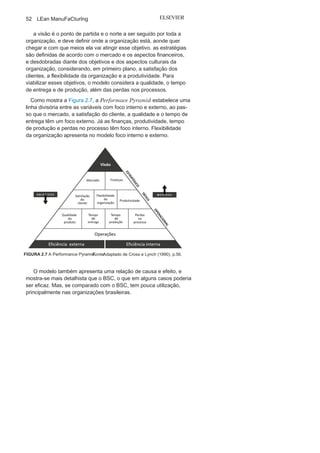 Capítulo 2 • Aprendendo o Suporte para o Lean
Manufacturing
51
• Perspectiva do cliente: refere-se à medição de como a
organização está atendendo os valores de seus clientes. Essa
perspectiva utiliza como indicadores a satisfação dos clientes,
a retenção de clientes, a captação de clientes, a participação de
mercado, entre outros.
• Perspectiva dos processos
internos:
refere-se à medição dos
processos de negócios, operacionais e administrativos, e suas
capacidades comportamentais, estruturais, operacionais e
tecnológicas, para o eficaz atendimento aos indicadores de
perspectiva dos clientes e para dar suporte às perspectivas
financeiras. Essa perspectiva foca em três processos principais,
inovação, operações e serviço pós-venda, e utiliza como
indicadores a qualidade, o tempo de resposta, custo, entre
outros.
• Perspectiva do conhecimento: refere-se à medição do
aperfeiçoamento contínuo e da busca de habilidade de inovar e
aprender, e tem relação direta com a capacidade de agregar valor
aos processos e produtos. Essa perspectiva foca três processos
principais, capacitação dos colaboradores, capacidades dos
sistemas de informação e motivação, além de comprometimento
dos colaboradores, e utiliza como indicadores a satisfação dos
colaboradores, o grau de aprendizagem, o grau de inovação,
entre outros.
O BSC vem sendo muito utilizado no Brasil. Sua eficácia é
com-provada, e o nível de praticidade, razoável, mas é preciso cuidado
para entender que o BSC não é um modelo de gestão, como muitas
organizações o consideram, mas sim apenas um eficaz sistema de
suporte a medição.
Performance
PyramidO Performance Pyramid é um sistema de medição do
desempenhoorganizacional, proposto por richard Lynch e Kelvin Cross, que foca
na eficiência interna e externa da organização e que prioriza suas
medidas de desempenho na busca da necessidade do consumidor
a partir da medição estratégica e análise dos relatórios decorrentes
dos desdobramentos das estratégias.
 