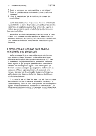 Capítulo 2 • Aprendendo o Suporte para o Lean
Manufacturing
53
Performance
PrismO Performance Prism é um modelo tridimensional de medição
de desempenho organizacional integrado proposto por andy neely
e Cris adams, e que tem como foco principal todos os
stakeholdersda organização. O modelo utiliza cinco etapas integradas com
início no que os stakeholders querem, e com final no que os
stake-holders podem favorecer a organização, como mostra a Figura 2.8.
Entre essas duas etapas há três outras: estratégias, processos e
capacidades.
O Performance Prism possibilita uma comunicação estratégica,
integração, gestão dos processos e a identificação das capacidades
necessárias para o alcance do desempenho desejado. Segue um
roteiro norteador, por meio de questionamentos, para um melhor
entendimento do Performance Prism:
1. Quem são e o que querem os
stakeholders?2. Quais as estratégias para atender o que os
stakeholdersquerem?
FIGURA 2.8 O Performance
Prism.
Fonte:Adaptado de Adams e Neely (2002),
p.181.
 