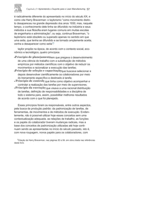 56 LEan ManuFaCturIng
atualmente, muitas outras ferramentas e técnicas, algumas
mais sofisticadas e com maior grau de precisão, vêm sendo
utilizadas para análise e melhoria dos processos, muitas dessas
vinculadas ou dando suporte a métodos, sistemas e programas
que servem de base para o Lean Manufacturing. 4 a Figura 2.9
apresenta de forma resumida as principais ferramentas e técnicas
aqui referenciadas.
Padronização dos
processosO conceito de padronização, como já foi apresentado na in-
trodução deste livro, surge juntamente com o taylorismo, no início
do século XX, e foi o suporte principal para o sistema de produção
em massa. não é correto dizer que hoje o contexto de padronização
FIGURA 2.9
(cont.)
4
não é objetivo deste livro tratar dessas ferramentas e técnicas. Caso o leitor
queira se aprofundar nesse tema, consulte o livro Entendendo, aprendendo e
desenvolvendo qualidade padrão Seis Sigma, deste mesmo autor e lançado pela
mesma editora.
 