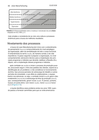 Capítulo 2 • Aprendendo o Suporte para o Lean
Manufacturing
59
no nível operacional para o controle e a manutenção do
padrão estabelecido, é utilizada uma variação do PDCA, na qual
o P do planejamento é substituído pelo S de standard (padrão), e
isso deve ser feito de maneira cíclica, ou seja, o padrão deve ser
dinâmico. ao se atingir um padrão, deve-se buscar melhorias,
alterando o padrão anterior e estabelecendo um padrão novo e
mais eficaz, em um processo de melhoria contínua, como mostra
a Figura 2.10.
Massaaki Imai defende que as obrigações entre as melhorias
(PDCA) e manutenção (SDCA) dos processos devem ser comparti-
lhadas pela alta e média gerência e, em um segundo momento,
com os supervisores e os operadores, conforme a distribuição
sugerida na Figura 2.11. Imai sugere ainda que as inovações são de
responsabilidade maior da alta gerência e em um segundo plano
da média gerência.
A organização precisa implantar a cultura do PDCA em todos
os níveis hierárquicos. É preciso pensar, sentir e agir com foco
no PDCA, mais formal ou menos formal, e essa é a maneira
FIGURA 2.10
PDCA
versu
s SDCA.
 