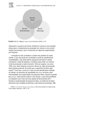 60 LEan ManuFaCturIng
mais simples e consistente de se criar uma cultura e processos
dinâmicos para a busca de melhores resultados.
Nivelamento dos
processosa busca do Lean Manufacturing tem início com o entendimento
do pensamento lean e o comprometimento do nível estratégico
da organização, além da sensibilização de todo o corpo funcional.
O entendimento do termo muda, de maneira correta, é de vital
importância. O passo seguinte é preparar a organização, no nível
comportamental, estrutural e técnico para a implantação dos prin-
cipais programas e métodos que deverão viabilizar a filosofia JIt e,
depois, vem a implantação desses programas e métodos.
após combater as mudas e iniciar o processo de produção
puxa-da, procurando seguir o ritmo dos pedidos dos clientes, espera-se a
identificação de um problema: a não constância no funcionamento
da linha. Isso provoca períodos de sobrecarga de trabalho e outros
períodos de ociosidade, o que afeta os colaboradores, o equipa-
mento e as estruturas, ou seja, o combate inicial à muda gera o
des-nivelamento (mura) ou a sobrecarga da linha de produção (muri),
que, consequentemente, geram novas muda. É preciso, portanto,
buscar um ponto ótimo: com menor muda, menor mura e menor
muri (Figura
2.12).
a toyota identificou esse problema ainda nos anos 1950, quan-
do passou a fornecer caminhões para que os norte-americanos
FIGURA 2.11 Responsabilidades sobre a mudança e manutenção dos
processos.
Fonte:
Adaptada de Imai (1994), p.
6.
 
