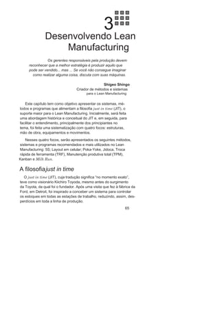 64 LEan ManuFaCturIng
perdas por estocagem, mobilização desnecessária de capital, entre
outros desperdícios, já que, por exemplo, o produto a, que será
produzido apenas na segunda-feira, poderá ficar muito tempo
acabado e estocado esperando o cliente. Já no caso de um cliente
que deseja um produto D na segunda-feira, ele teria de esperar até
quarta-feira, quando esse produto será produzido.
todos esses inconvenientes são solucionados pela programação
da produção sugerida pela Figura 2.15, que apresenta o nivelamen-
to da produção para uma semana, considerando como unidade
para nivelamento o dia. Há, nesse caso, quinze setups semanais
em vez dos três anteriores, mas os métodos e sistemas a serem
utilizados buscarão minimizar de maneira eficaz e significativa o
tempo dos setups, fazendo com que o nivelamento apresente no
final condições bem mais vantajosas que a situação anterior.
a busca do nivelamento eficaz deve ser uma das metas, não sim-
plista, de uma organização que já tenha iniciado a implantação ou
que deseje implantar o Sistema Lean Manufacturing, sendo que o
fluxo de processos padronizados é um dos pré-requisitos funda-
mentais, e os resultados de longe compensarão os investimentos
e tempo dedicado ao nivelamento eficaz: heijunka.
Diante das etapas dos processos, no que diz respeito à gestão,
medição, melhoria, padronização e nivelamento, já vencida, o
capitulo seguinte deverá apresentar os métodos, os sistemas e
os programas utilizados para possibilitar a filosofia just in time
(JIt), dando continuidade às variáveis do modelo apresentado na
Figura 1.7, no Capítulo 1.
FIGURA 2.15 Produção Semanal dos produtos A, B, C e D
nivelada.
 