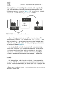 10 LEAN
MANUFACTURING
O pensamento
LeanNa década de 1980, pesquisadores do Massachusetts Institute
of Technology (MIT) vinculados ao International Motor Vehicle
Program (IMVP) realizaram um criterioso e profundo trabalho de
pesquisa nas organizações do setor automobilístico localizadas
nos Estados Unidos, na Europa, no Japão e na Coreia do Sul. Essa
pesquisa foi publicada em 1990 por James Womack, Daniel Jones e
Daniel Roos no livro The Machine That Changed the
World.
1
A citada pesquisa constatou, principalmente nas indústrias au-
tomobilísticas asiáticas, boas práticas na gestão dos negócios, nas
relações com parceiros e na eficácia dos sistemas de manufatura,
e várias dessas práticas foram identificadas como as responsáveis
pelo êxito de algumas plantas asiáticas analisadas, principalmente
as japonesas.
A Toyota foi a organização que demonstrou possuir técnicas e
modelos de gestão e de produção mais eficazes, e a sistematização
1
JONES, Daniel T.; WOMACK, James P. A máquina que mudou o mundo. Rio
deJaneiro: Campus,
2004.
FIGURA 1.1 Ações iniciais para o Lean
Manufacturing.
 