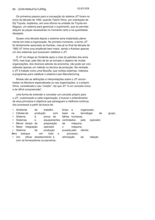 65
Desenvolvendo Lean
Manufacturing
Os gerentes responsáveis pela produção devem
reconhecer que a melhor estratégia é produzir aquilo que
pode ser vendido... mas ... Se você não consegue imaginar
como realizar alguma coisa, discuta com suas máquinas.
Shigeo
ShingoCriador de métodos e sistemas
para o Lean Manufacturing
Este capítulo tem como objetivo apresentar os sistemas, mé-
todos e programas que alimentam a filosofia just in time (JIT), o
suporte maior para o Lean Manufacturing. Inicialmente, será feita
uma abordagem histórica e conceitual do JIT e, em seguida, para
facilitar o entendimento, principalmente dos principiantes no
tema, foi feita uma sistematização com quatro focos: estruturas,
mão de obra, equipamentos e movimentos.
Nesses quatro focos, serão apresentados os seguintes métodos,
sistemas e programas recomendados e mais utilizados no Lean
Manufacturing: 5S; Layout em celular; Poka-Yoke, Jidoca, Troca
rápida de ferramenta (TRF), Manutenção produtiva total (TPM),
Kanban e Milk Run.
A filosofiajust in
timeO just in time (JIT), cuja tradução significa “no momento exato”,
teve como visionário Kiichiro Toyoda, mesmo antes do surgimento
da Toyota, da qual foi o fundador. Após uma visita que fez à fábrica da
Ford, em Detroit, foi inspirado a conceber um sistema para controlar
os estoques em todas as estações de trabalho, reduzindo, assim, des-
perdícios em toda a linha de produção.
3
 