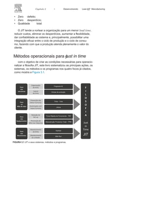 66 LEAN
MANuFAcTuRINg
Os primeiros passos para a concepção do sistema JIT foram no
início da década de 1950, quando Taiichi Ohno, por orientação de
Eiji Toyoda, implantou, em uma oficina na unidade da Toyota em
Nagoya, um sistema para gerenciar o suprimento, que só permitia
adquirir as peças necessárias no momento certo e na quantidade
desejada.
Quase uma década depois o sistema seria implantado plena-
mente em toda a organização. No primeiro momento, o termo JIT
foi diretamente associado ao Kanban, mas já no final da década de
1960 JIT tinha uma amplitude bem maior, sendo o Kanban apenas
um dos sistemas que buscavam viabilizar o JIT.
O JIT só chega ao Ocidente após a crise do petróleo dos anos
1970, mas hoje, pelo fato de ter se tornado o objetivo de muitas
organizações, dos diversos setores da economia, não pode ser con-
siderado apenas um método ou técnica de produção. Na verdade,
o JIT é tratado como uma filosofia, que norteia sistemas, métodos
e programas para viabilizar o sistema Lean Manufacturing.
Muitas são as definições e interpretações sobre o JIT encon-
tradas na literatura especializada ou nas organizações, e o próprio
Ohno, considerado o seu “criador”, diz que JIT “é um conceito único
e de difícil compreensão”.
uma forma de entender e conceber um conceito próprio para
o JIT, customizado a cada organização, é buscar o entendimento
de seus princípios e objetivos que perseguem a melhoria contínua
dos processos a partir da busca de:
• Ambiente de trabalho limpo e
organizado;• Células de produção com base na
tecnologia de grupo;• Sistema à prova de
falhas humanas;• Sistemas e equipamentos controlados pelo
operador;• Menor tempo de
preparação da
máquina;
• Maior integração operador x
máquina;• Sistema de produção puxada
pelo cliente;• Zero estoque em
todo o
processo;
• Um eficaz abastecimento e
otimização da relaçãocom os fornecedores ou parceiros;
 