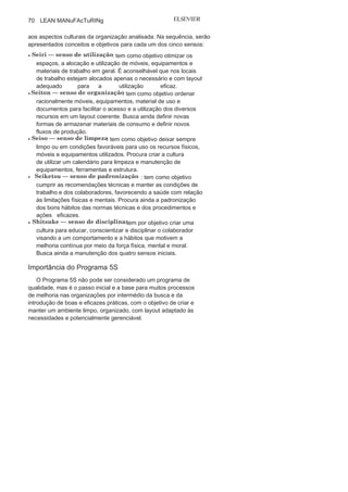 Capítulo 3 • Desenvolvendo
Lean Manufacturing
69
e aumentando a eficácia do processo. Não existe genericamente
layout melhor ou pior; existe, sim, layout que se adapta de maneira
mais adequada e eficaz às necessidades e características de cada
processo.
A seguir, são apresentados os diversos tipos de layout para o se-
tor produtivo com as características, vantagens e desvantagens de
cada um. O layout em células, associado à tecnologia de grupo, tem
se notabilizado nas unidades de manufatura que utilizam o Sis-
tema Lean e, em muitos casos, tem se mostrado o mais adequado.
Programa 5
S O Programa 5S — conhecido em algumas organizações como
housekeeping, que significa “arrumando a casa” — teve origem no
Japão, no início dos anos 1950, e foi motivado pela necessidade
de reorganizar em todos os níveis esse país parcialmente des-
truído pela Segunda guerra Mundial, isto é, nas organizações, na
sociedade e nas residências.
Kaoru Ishikawa foi um dos grandes incentivadores desse pro-
grama simples e de baixo custo de implementação, que possibilita
a participação de todos e que, se bem gerenciado, pode trazer
resultados significativos para a organização.
A denominação 5S está vinculada aos cinco sensos priorizados
pelo
programa:
• Seiri: senso de
utilização;• Seiton: senso de
organização;• Seiso: senso de
limpeza;• Seiketsu: senso de
padronização;• Shitsuke: senso de
disciplina.
Conceituando os cinco sensos (5S)
Em uma pesquisa na literatura e em manuais de empresas é
pos-sível verificar que os cinco sensos muitas vezes são conceituados
de maneira diferente, o que não configura um problema, já que se
aconselha adequar e contextualizar cada um dos “S” à realidade e
 