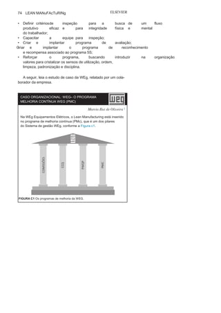 Capítulo 3 • Desenvolvendo
Lean Manufacturing
73
• Aproveitamento eficaz dos
espaços;• Otimização de materiais e
mobiliário;• Redução do
desperdício;• Motivação das equipes
de trabalho;• Maior
orga
nização;
• Maior
limpeza;
• Criação de novos
valores na
organização.Implantação e manutenção do programa 5S
O sucesso do programa 5S está relacionado a dois momen-
tos: a implantação e a manutenção. Alguns autores procuram
dividir o programa em três momentos: 5S ativos, 5S eficazes e
5S preventivos. E todos eles utilizam a mesma sequência: senso
de utilização, senso de organização, senso de limpeza, senso de
padronização e senso de disciplina.
Os 5S ativos estão relacionados com o início da implantação do
programa; os 5S eficazes, com a consolidação; e os 5S preventivos
buscam a manutenção através de ações preventivas.
As principais etapas para a implantação do programa 5S são:
• Buscar o comprometimento do
nível estratégico;• Buscar o conhecimento do
nível tático;• Buscar a sensibilização do
nível operacional;• Formar equipes 5S para a
implantação do programa;• Capacitar os facilitadores para o
programa;• Registrar a situação atual das unidades
da organização;• Divulgar o programa em toda
a organização;• Promover o Dia do Descarte com foco
na otimização dautilização, na ordenação física, operacional e na limpeza.
Já as principais etapas para a consolidação e manutenção do
Programa 5S são:
• Manter o comprometimento do
nível estratégico;• Criar ações para divulgação
do programa 5S;• Criar ações de modo a
motivar os colaboradores parao programa 5S;
 