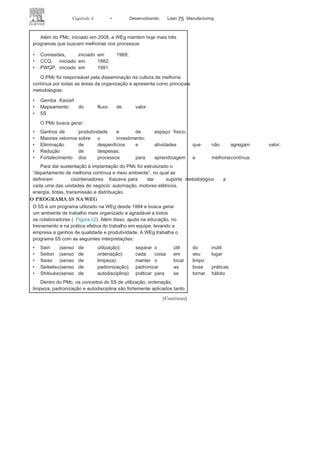 74 LEAN
MANuFAcTuRINg
• Definir critérios de inspeção para a
busca de um fluxoprodutivo eficaz e para integridade
física e mentaldo trabalhador;
• Capacitar a equipe
para inspeção;• Criar e implantar programa
de avaliação;• Criar e implantar o programa
de reconhecimentoe recompensa associado ao programa 5S;
• Reforçar o programa, buscando introduzir na
organizaçãovalores para cristalizar os sensos de utilização, ordem,
limpeza, padronização e disciplina.
A seguir, leia o estudo de caso da WEg, relatado por um cola-
borador da empresa.
CASO ORGANIZACIONAL: WEG– O PROGRAMA
MELHORIA CONTÍNUA WEG (PMC)
Na WEg Equipamentos Elétricos, o Lean Manufacturing está inserido
no programa de melhoria contínua (PMc), que é um dos pilares
do Sistema de gestão WEg, conforme a Figura c1.
Marcio Rui de Oliveira 1
FIGURA C1 Os programas de melhoria da
WEG.
 
