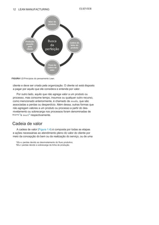 Capítulo 1 • Entendendo Lean
Manufacturing
11
dessas práticas com foco integrado nos ciclos ciclo da produção
e do consumo, tendo o produto como elo, foi denominado Lean
Manufacturing, como mostra a Figura 1.2. O termo lean foi utilizado
inicialmente por John Krafcik, pesquisador do IMVP.
Já um roteiro para o entendimento do pensamento Lean foi
proposto por J. Womack e D. Jones no livro Lean Thinking. 2 Os
autores resumiram o pensamento Lean em cinco princípios: valor,
cadeia de valor, fluxo da cadeia de valor, produção puxada e busca
da perfeição (veja a Figura 1.3).
Na construção do conceito do pensamento Lean, e com obje-
tivo de criar condições para atender plenamente às necessidades
e expectativas do cliente final, dois outros aspectos se fizeram
imperiosos: a delimitação dos ciclos de consumo e da produção
e a busca de métodos para identificar e combater o desperdício.
Valo
r No Sistema Lean, valor é o princípio inicial e que norteia todos
os outros. Valor de um produto é o que atende plenamente a neces-
sidades, expectativas e desejos do cliente final. Valor é definido pelo
FIGURA 1.2 Os Ciclos da Produção e do
Consumo.
2
JONES, Daniel T.; WOMACK, James P. A mentalidade enxuta nas empresas.
Riode Janeiro: Campus,
2004.
 